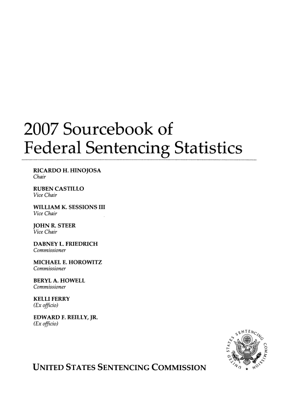handle is hein.agopinions/srbkoflsgs0001 and id is 1 raw text is: 2007 Sourcebook of
Federal Sentencing Statistics
RICARDO H. HINOJOSA
Chair
RUBEN CASTILLO
Vice Chair
WILLIAM K. SESSIONS III
Vice Chair
JOHN R. STEER
Vice Chair
DABNEY L. FRIEDRICH
Commissioner
MICHAEL E. HOROWITZ
Commissioner
BERYL A. HOWELL
Commissioner
KELLI FERRY
(Ex officio)
EDWARD F. REILLY, JR.
(Ex officio)
sT STT  T ESSe
UNITED STATES SENTENCING COMMISSION


