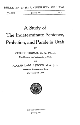 handle is hein.agopinions/stdindspp0001 and id is 1 raw text is: BULLETIN of the UNIVERSITY OF UTAH
Vol. XXI           January, 1931        No. 7

A Study of
The Indeterminate Sentence,
Probation, and Parole in Utah
BY
GEORGE THOMAS, M. A., Ph. D.,
President of the University of Utah
AND
ADOLPH LADRU JENSEN, M. A., J. D.,
Associate Professor of Law,
University of Utah

University of Utah Press
January, 1931


