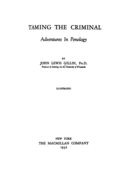 handle is hein.agopinions/tmgteciml0001 and id is 1 raw text is: 





TAMING THE CRIMINAL


      Adventures In Penology




                BY
     JOHN  LEWIS GILLIN, PH.D.
     Prfurw .   S i. y i tb Uw   io rf Wi-m


        ILLUSTRATED












        NEW YORK
THE MACMILLAN  COMPANY
          1931


