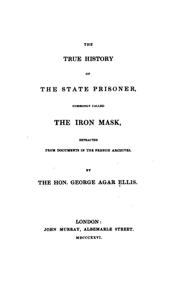 handle is hein.agopinions/tuehstotes0001 and id is 1 raw text is: 










              THE



        TRUE  HISTORY


              OF



 THE   STATE PRISONER,



          COMMONLY CALLED



     THE   IRON   MASK,



            EXTRACTED


  FROM DOCUMENTS IN THE FRENCH ARCHIVES.




              BY


THE  HON. GEORGE  AGAR  ELLIS.









           LONDON:

  JOHN MURRAY, ALBEMARLE STREET.

           MDCCCXXVI.


