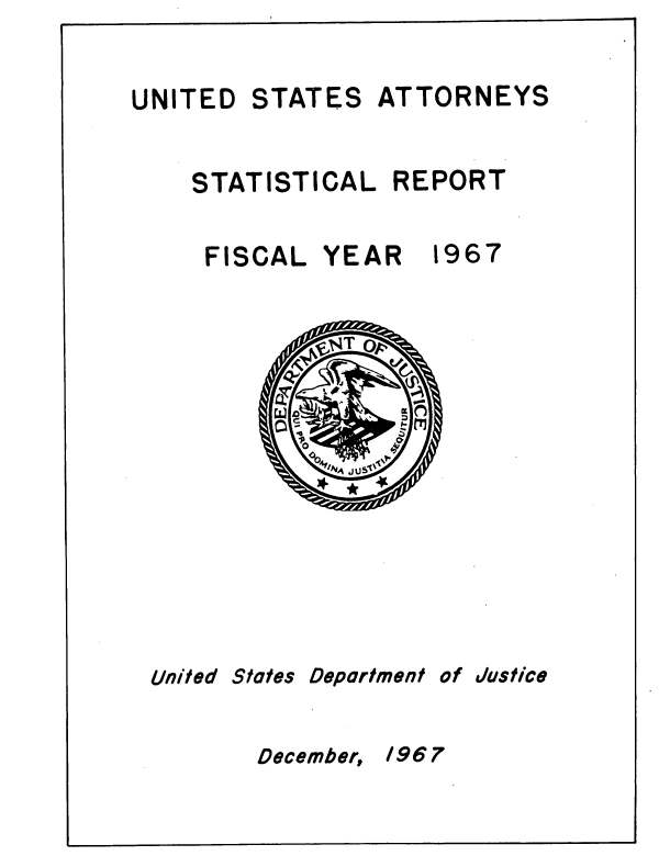 handle is hein.agopinions/udstsany1967 and id is 1 raw text is: 


UNITED


STATES


ATTORNEYS


STATISTICAL  REPORT


FISCAL  YEAR


1967


United


States


Deportment


of


Justice


December, 1967


Wg      ;
O       '-
po
  oQ


