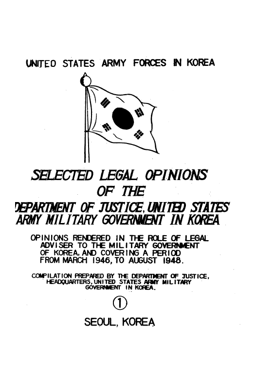 handle is hein.agopinions/usarforj0001 and id is 1 raw text is: UNITED STATES

SELECTED LEGAL OPINIONS
OF THE
!BPAR1NNT OF J7iSTICE, &W1 T           ATE
ARM MILITARY 60FVE           T IN KOWA
OPINIONS RENDERED IN THE ROLE OF LEGAL
ADVISER TO THE MILITARY GOVERNMENT
OF KOREA, AND COVERING A PERIOD
FROM MARGI 1946, TO AUGUST 1948.
COWILATION PREPAED BY THE DEPAM43 OF 3USTICE,
HEADQUARTERS,'UNITED STATES ARY MILITARY
GOVERNT I N KOREA.
(D)
SEOUL, KOREA

INKOREA

ARMY FOCES


