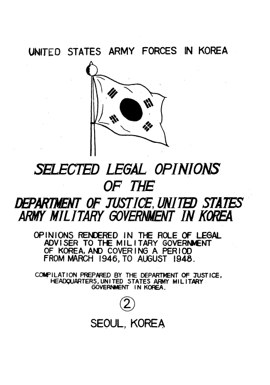 handle is hein.agopinions/usarforj0002 and id is 1 raw text is: STATES ARMY FORCES

SELCED

LEGAL

OPINIONS

OF T7E
DEPARA      OF USTICE, UNIITE STATES
ARMY MILITARY 60WRNNT IN KOREA

OPINIONS RENDERED IN
ADVISER TO THE MILl
OF KOREA, AND COVER I
FROM MARCH 1946, TO

THE ROLE OF LEGAL
TARY GOVERNMENT
NO A PERIOD
AUGUST 1948.

COWILATION PREPARED BY THE DEPARTMENT OF JUSTICE,
HEADQUARTERS, UNITED STATES AR:M1Y MILITARY
GOVERNMENT I N KOREA.
SEOUL, KOREA

IN KOREA

UNITED


