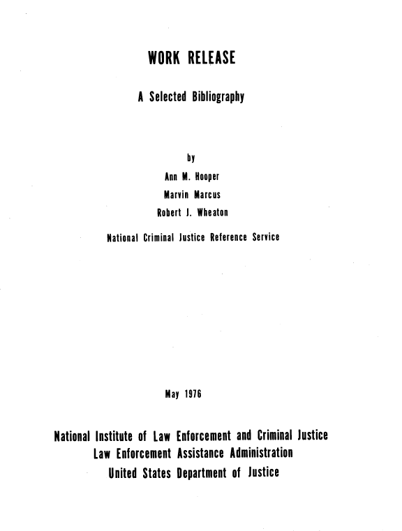 handle is hein.agopinions/worrsb0001 and id is 1 raw text is: WORK RELEASE
A Selected Bibliography
by
Ann M. Hooper
Marvin Marcus
Robert I. Wheaton

National Criminal Justice Reference Service
May 1916
National Institute of Law Enforcement and Criminal Justice
Law Enforcement Assistance Administration
United States Department of Justice


