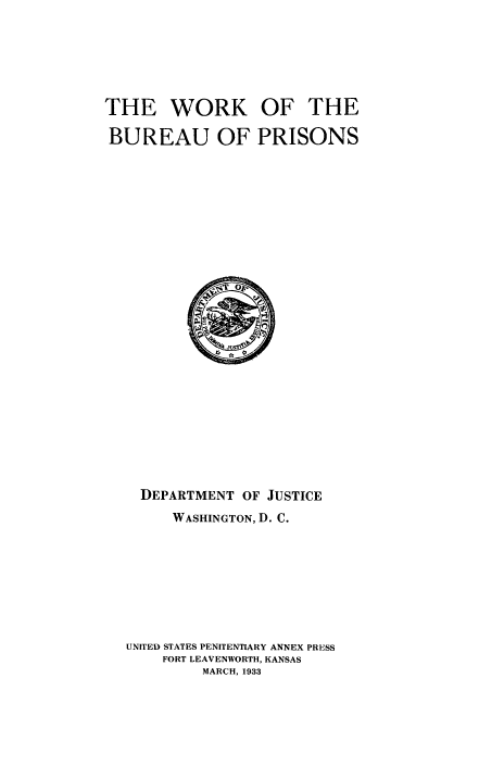 handle is hein.agopinions/wrkbprs0001 and id is 1 raw text is: 






THE WORK OF THE

BUREAU OF PRISONS


  DEPARTMENT OF JUSTICE
     WASHINGTON, D. C.








UNITED STATES PENITENTIARY ANNEX PRESS
    FORT LEAVENWORTH, KANSAS
         MARCH, 1933


