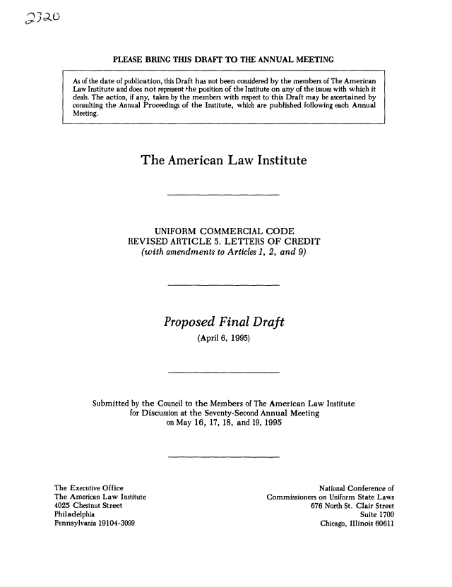 handle is hein.ali/alicc0240 and id is 1 raw text is: PLEASE BRING THIS DRAFT TO THE ANNUAL MEETING
As of the date of publication, this Draft has not been considered by the members of The American
Law Institute and does not represent the position of the Institute on any of the issues with which it
deals. The action, if any, taken by the members with respect to this Draft may be ascertained by
consulting the Annual Proceedings of the Institute, which are published following each Annual
Meeting.

The American Law Institute
UNIFORM COMMERCIAL CODE
REVISED ARTICLE 5. LETTERS OF CREDIT
(with amendments to Articles 1, 2, and 9)
Proposed Final Draft
(April 6, 1995)

Submitted by the Council to the Members of The American Law Institute
for Discussion at the Seventy-Second Annual Meeting
on May 16, 17, 18, and 19, 1995

The Executive Office
The American Law Institute
4025 Chestnut Street
Philadelphia
Pennsylvania 19104-3099

National Conference of
Commissioners on Uniform State Laws
676 North St. Clair Street
Suite 1700
Chicago, Illinois 60611


