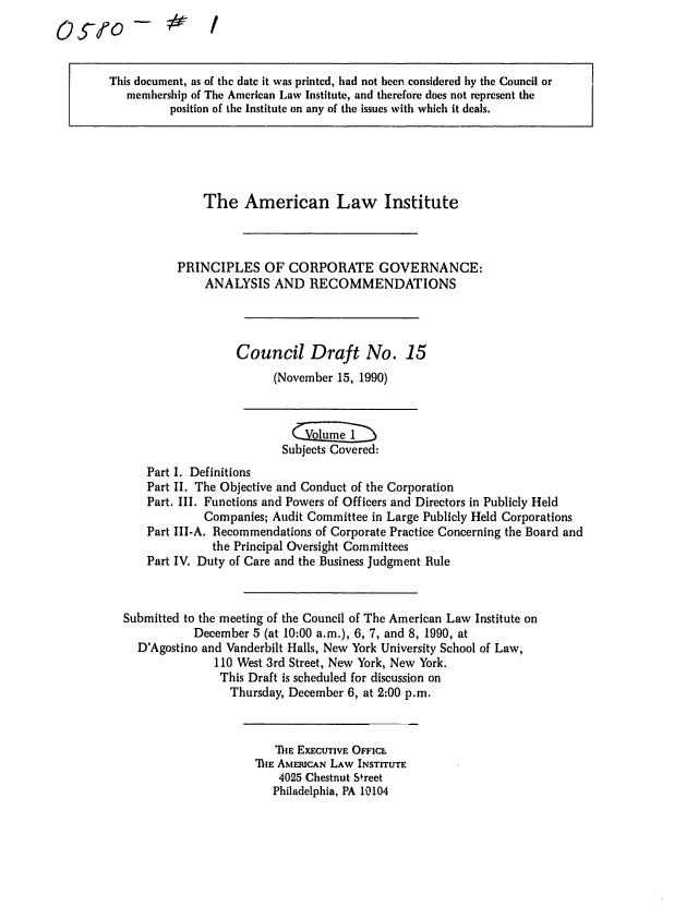 handle is hein.ali/alicgv0047 and id is 1 raw text is: 0Qlfo-

This document, as of the date it was printed, had not been considered by the Council or
membership of The American Law Institute, and therefore does not represent the
position of the Institute on any of the issues with which it deals.

The American Law Institute
PRINCIPLES OF CORPORATE GOVERNANCE:
ANALYSIS AND RECOMMENDATIONS
Council Draft No. 15
(November 15, 1990)

Subjects Covered:
Part I. Definitions
Part II. The Objective and Conduct of the Corporation
Part. III. Functions and Powers of Officers and Directors in Publicly Held
Companies; Audit Committee in Large Publicly Held Corporations
Part III-A. Recommendations of Corporate Practice Concerning the Board and
the Principal Oversight Committees
Part IV. Duty of Care and the Business Judgment Rule
Submitted to the meeting of the Council of The American Law Institute on
December 5 (at 10:00 a.m.), 6, 7, and 8, 1990, at
D'Agostino and Vanderbilt Halls, New York University School of Law,
110 West 3rd Street, New York, New York.
This Draft is scheduled for discussion on
Thursday, December 6, at 2:00 p.m.

TIE EXECUTIVE OFFICE
711E AMERICAN LAW INSTITUTE
4025 Chestnut Street
Philadelphia, PA 19104


