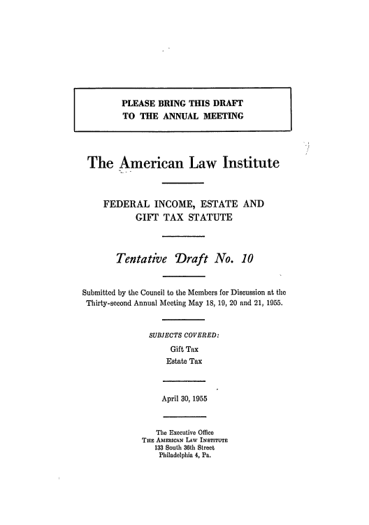handle is hein.ali/aliftp0284 and id is 1 raw text is: PLEASE BRING THIS DRAFT
TO THE ANNUAL MEETING
The American Law Institute
FEDERAL INCOME, ESTATE AND
GIFT TAX STATUTE
Tentative Draft No. 10
Submitted by the Council to the Members for Discussion at the
Thirty-second Annual Meeting May 18, 19, 20 and 21, 1955.
SUBJECTS COVERED:
Gift Tax
Estate Tax

April 30, 1955

The Executive Office
THE AMERICAN LAW INSTITUTE
133 South 36th Street
Philadelphia 4, Pa.


