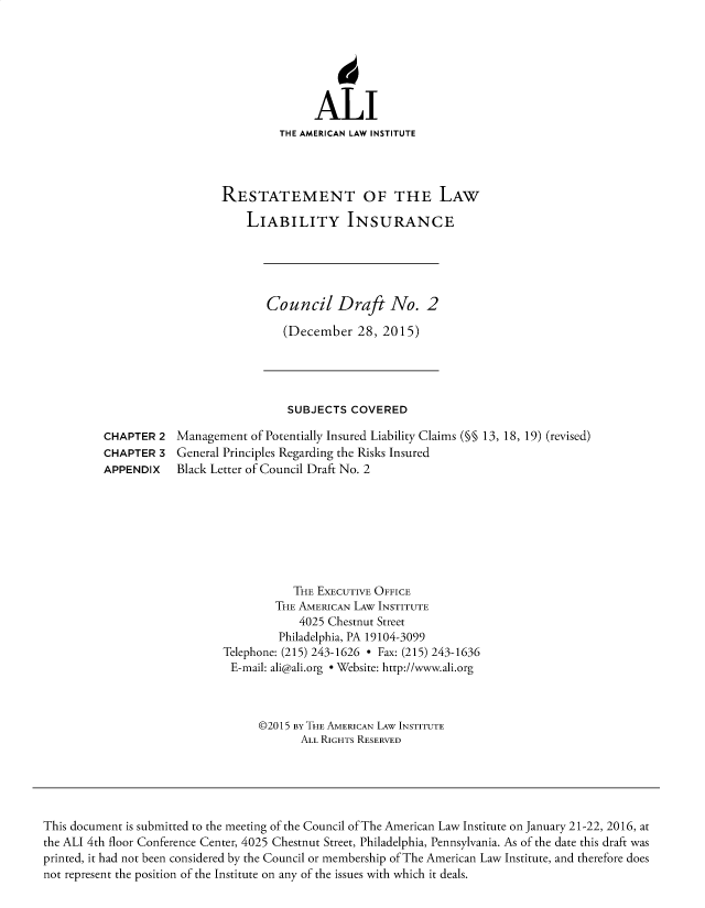 handle is hein.ali/aliliabil0028 and id is 1 raw text is: 






               ALI
         THE AMERICAN LAW INSTITUTE




RESTATEMENT OF THE LAW

    LIABILITY INSURANCE


Council Draft No. 2

   (December  28, 2015)


SUBJECTS  COVERED


Management  of Potentially Insured Liability Claims (§§ 13, 18, 19) (revised)
General Principles Regarding the Risks Insured
Black Letter of Council Draft No. 2


           THE EXECUTIVE OFFICE
        THE AMERICAN LAW INSTITUTE
            4025 Chestnut Street
         Philadelphia, PA 19104-3099
Telephone: (215) 243-1626 * Fax: (215) 243-1636
E-mail: ali@ali.org * Website: http://www.ali.org



      @2015 By THE AMERICAN LAW INSTITUTE
            ALL RIGHTS RESERVED


This document is submitted to the meeting of the Council of The American Law Institute on January 21-22, 2016, at
the ALI 4th floor Conference Center, 4025 Chestnut Street, Philadelphia, Pennsylvania. As of the date this draft was
printed, it had not been considered by the Council or membership of The American Law Institute, and therefore does
not represent the position of the Institute on any of the issues with which it deals.


CHAPTER  2
CHAPTER  3
APPENDIX


