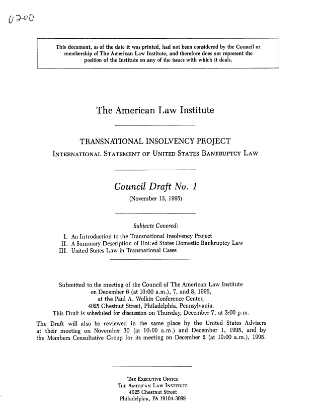 handle is hein.ali/alitpy0003 and id is 1 raw text is: This document, as of the date it was printed, had not been considered by the Council or
membership of The American Law Institute, and therefore does not represent the
position of the Institute on any of the issues with which it deals.

The American Law Institute
TRANSNATIONAL INSOLVENCY PROJECT
INTERNATIONAL STATEMENT OF UNITED STATES BANKRUPTCY LAW

Council Draft No. 1
(November 13, 1995)

Subjects Covered:
I. An Introduction to the Transnational Insolvency Project
II. A Summary Description of United States Domestic Bankruptcy Law
III. United States Law in Transnational Cases
Submitted to the meeting of the Council of The American Law Institute
on December 6 (at 10:00 a.m.), 7, and 8, 1995,
at the Paul A. Wolkin Conference Center,
4025 Chestnut Street, Philadelphia, Pennsylvania.
This Draft is scheduled for discussion on Thursday, December 7, at 3:00 p.m.
The Draft will also be reviewed in the same place by the United States Advisers
at their meeting on November 30 (at 10:00 a.m.) and December 1, 1995, and by
the Members Consultative Group for its meeting on December 2 (at 10:00 a.m.), 1995.

T -IE EXECUTIVE OFFICE
T IE AMERICAN LAW INSTITUTE
4025 Chestnut Street
Philadelphia, PA 19104-3099


