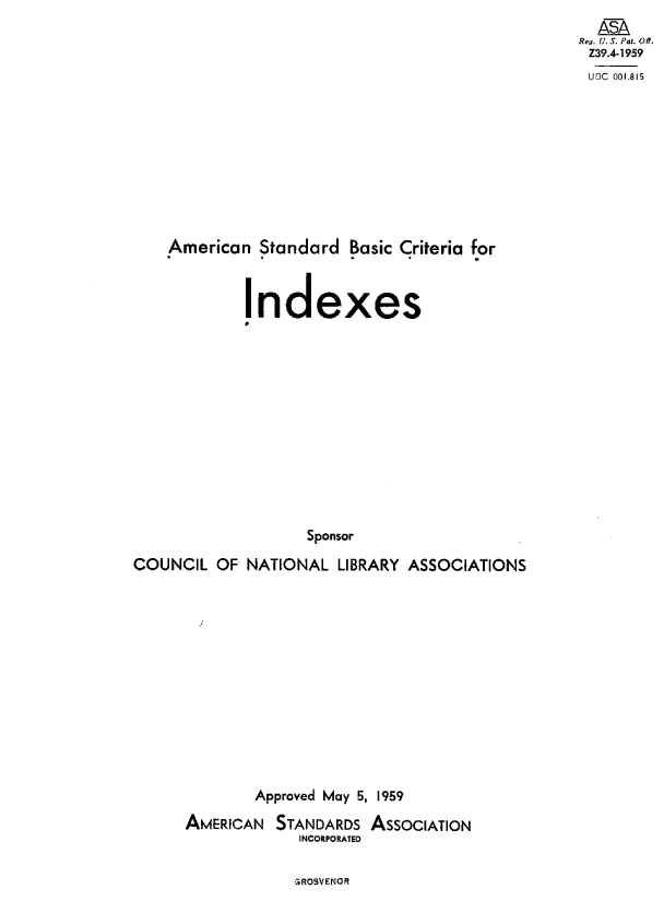 handle is hein.ali/asbci0001 and id is 1 raw text is: 
  ASA
Rey. U. S. Pat. Off.
Z39.4-1959
UDC 001.815


American  Standard  Basic Criteria for


I


ndexes


                   Sponsor

COUNCIL  OF  NATIONAL  LIBRARY ASSOCIATIONS


        Approved May 5, 1959

AMERICAN  STANDARDS  ASSOCIATION
             INCORPORATED


GROSVENOR


