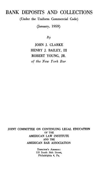 handle is hein.ali/bdcuu0001 and id is 1 raw text is: 

BANK DEPOSITS AND COLLECTIONS
        (Under the Uniform Commercial Code)

                 (January, 1959)


                      By

                JOHN J. CLARKE
             HENRY   J. BAILEY, III
             ROBERT   YOUNG,  JR.
             of the New York Bar


















 JOINT COMMIT'EE ON CONTINUING LEGAL EDUCATION
                     OF THE
            AMERICAN  LAW INSTITUTE
                    AND THE
           AMERICAN  BAR ASSOCIATION

                 DIRECTOR'S ADDRESS :
                 133 South 36th Street,
                 Philadelphia 4, Pa.



