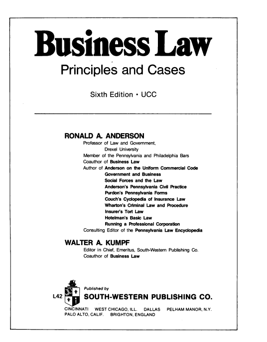 handle is hein.ali/buslpc0001 and id is 1 raw text is: Business Law
Principles and Cases
Sixth Edition - UCC
RONALD A. ANDERSON
Professor of Law and Government,
Drexel University
Member of the Pennsylvania and Philadelphia Bars
Coauthor of Business Law
Author of Anderson on the Uniform Commercial Code
Government and Business
Social Forces and the Law
Anderson's Pennsylvania Civil Practice
Purdon's Pennsylvania Forms
Couch's Cyclopedia of Insurance Law
Wharton's Criminal Law and Procedure
Insurer's Tort Law
Hotelman's Basic Law
Running a Professional Corporation
Consulting Editor of the Pennsylvania Law Encyclopedia
WALTER A. KUMPF
Editor in Chief, Emeritus, South-Western Publishing Co.
Coauthor of Business Law
Published by
L42          SOUTH-WESTERN PUBLISHING CO.
CINCINNATI  WEST CHICAGO, ILL.   DALLAS   PELHAM MANOR, N.Y.
PALO ALTO, CALIF.  BRIGHTON, ENGLAND


