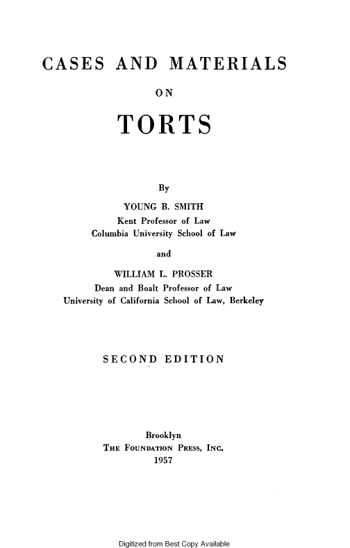 handle is hein.ali/cmtlt0001 and id is 1 raw text is: 





CASES


AND MATERIALS


       ON


TORTS





       By


           YOUNG B. SMITH
           Kent Professor of Law
     Columbia University School of Law

                 and

         WILLIAM L. PROSSER
      Dean and Boalt Professor of Law
University of California School of Law, Berkeley


SECOND EDITION






        Brooklyn
THE FOUNDATION PRESS, INC.
         1957


Digitized from Best Copy Available


