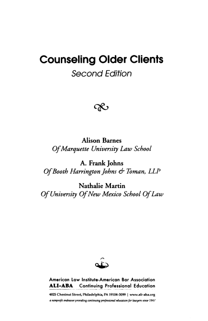 handle is hein.ali/cnsocl0001 and id is 1 raw text is: Counseling Older Clients
Second Edition
Alison Barnes
Of Marquette University Law School
A. Frank Johns
Of Booth Harrington Johns & Toman, LLP
Nathalie Martin
Of University Of New Mexico School Of Law
American Law Institute-American Bar Association
ALI-ABA Continuing Professional Education
4025 Chestnut Street, Philadelphia, PA 19104-3099 | www.ali-aba.org
a nonprofit endeavor providing continuing professional education for lawyers since 1941



