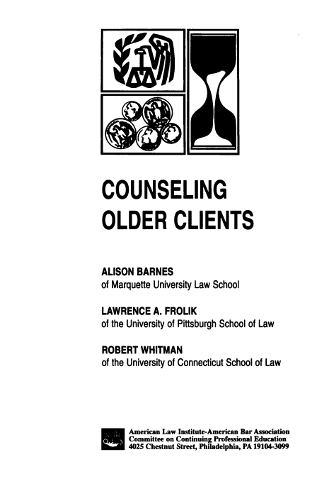 handle is hein.ali/conolc0001 and id is 1 raw text is: S

COUNSELING
OLDER CLIENTS
ALISON BARNES
of Marquette University Law School
LAWRENCE A. FROLIK
of the University of Pittsburgh School of Law
ROBERT WHITMAN
of the University of Connecticut School of Law
American Law Institute-American Bar Association
SCommitte on Continuing Professional Education
4025 Chestnut Street, Philadelphia, PA 19104-3099


