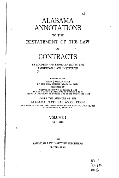 handle is hein.ali/contract0120 and id is 1 raw text is: ALABAMA
ANNOTATIONS
TO THE
RESTATEMENT OF THE LAW
OF

CONTRACTS
AS ADOPTED AND PROMULGATED BY THE
AMERICAN LAW INSTITUTE
PRIPARED BY
HENRY UPSON SIMS
OP TIIID BIRMINOIIAM (ALABAMA) BAR,
ASSISTED BY
WALTER H. BROWN on Sections 1 to 12
JUDGE J, RUSSEILL McELROY on Sections 19 to 74
JOSEPH P. JOHNSTON on Sections 15 to 18 and SectIont' 151 to 175
UNDER THE AUSPICES OF THE
ALABAMA STATE BAR ASSOCIATION
AND AUTIHORIZELI BY TIE ASSOCIATION AT ITS MEETING JULY 11, 196
AT BIRMINGHAM, ALABAMA.
VOLUME I
§§ 1-346
1937
AMERICAN LAW INSTITUTE PUBLISHERS
ST. PAUL, MINN.
01
AW)'q


