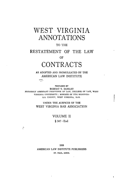 handle is hein.ali/contract0177 and id is 1 raw text is: WEST VIRGINIA
ANNOTATIONS
TO THE

RESTATEMENT

OF THE LAW

CONTRACTS
AS ADOPTED AND PROMULGATED BY THE
AMERICAN LAW INSTITUTE
PREPARED BY
ROBERT T. DONLEY
FORMERLY ASSISTANT PROFESSOR OF LAW, COLLEGE OF LAW, WEST
VIRGINIA UNIVERSITY; MEMBER OF TIIR MONONGA-
LIA COUNTY, WEST VIRGINIA, BAR.
UNDER TIlE AUSPICES OF THE
WEST VIRGINIA BAR ASSOCIATION
VOLUME 1I
§ 347 -End
1938
AMERICAN LAW INSTITUTE PUBLISHERS
ST. PAUL, MINN.


