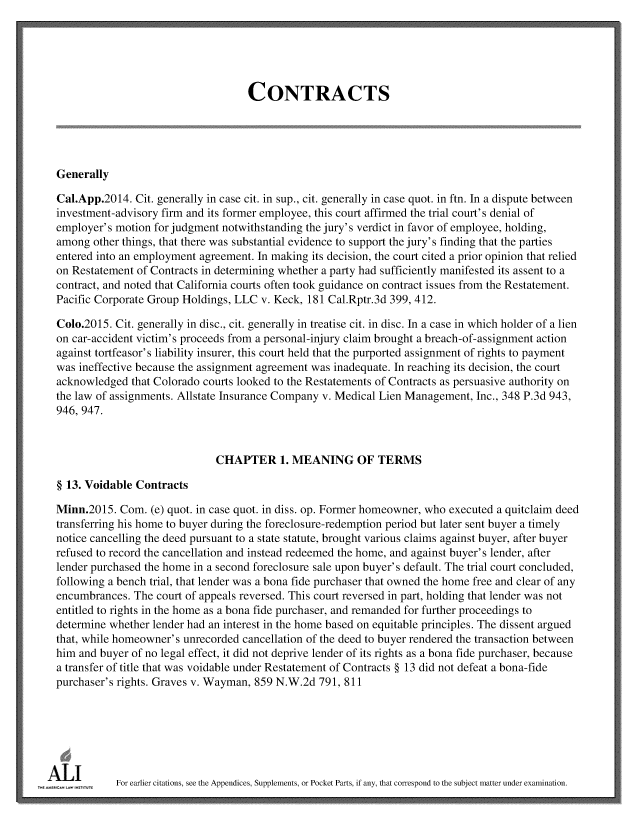 handle is hein.ali/contract0181 and id is 1 raw text is: 





                                     CONTRACTS





  Generally

  Cal.App.2014. Cit. generally in case cit. in sup., cit. generally in case quot. in ftn. In a dispute between
  investment-advisory firm and its former employee, this court affirmed the trial court's denial of
  employer's motion for judgment notwithstanding the jury's verdict in favor of employee, holding,
  among other things, that there was substantial evidence to support the jury's finding that the parties
  entered into an employment agreement. In making its decision, the court cited a prior opinion that relied
  on Restatement of Contracts in determining whether a party had sufficiently manifested its assent to a
  contract, and noted that California courts often took guidance on contract issues from the Restatement.
  Pacific Corporate Group Holdings, LLC v. Keck, 181 Cal.Rptr.3d 399, 412.

  Colo.2015. Cit. generally in disc., cit. generally in treatise cit. in disc. In a case in which holder of a lien
  on car-accident victim's proceeds from a personal-injury claim brought a breach-of-assignment action
  against tortfeasor's liability insurer, this court held that the purported assignment of rights to payment
  was ineffective because the assignment agreement was inadequate. In reaching its decision, the court
  acknowledged that Colorado courts looked to the Restatements of Contracts as persuasive authority on
  the law of assignments. Allstate Insurance Company v. Medical Lien Management, Inc., 348 P.3d 943,
  946, 947.



                               CHAPTER 1. MEANING OF TERMS

  § 13. Voidable Contracts

  Minn.2015. Com.  (e) quot. in case quot. in diss. op. Former homeowner, who executed a quitclaim deed
  transferring his home to buyer during the foreclosure-redemption period but later sent buyer a timely
  notice cancelling the deed pursuant to a state statute, brought various claims against buyer, after buyer
  refused to record the cancellation and instead redeemed the home, and against buyer's lender, after
  lender purchased the home in a second foreclosure sale upon buyer's default. The trial court concluded,
  following a bench trial, that lender was a bona fide purchaser that owned the home free and clear of any
  encumbrances. The court of appeals reversed. This court reversed in part, holding that lender was not
  entitled to rights in the home as a bona fide purchaser, and remanded for further proceedings to
  determine whether lender had an interest in the home based on equitable principles. The dissent argued
  that, while homeowner's unrecorded cancellation of the deed to buyer rendered the transaction between
  him and buyer of no legal effect, it did not deprive lender of its rights as a bona fide purchaser, because
  a transfer of title that was voidable under Restatement of Contracts § 13 did not defeat a bona-fide
  purchaser's rights. Graves v. Wayman, 859 N.W.2d 791, 811







wAml         For earlier citations, see the Appendices, Supplements, or Pocket Parts, if any, that correspond to the subject matter under examination.


