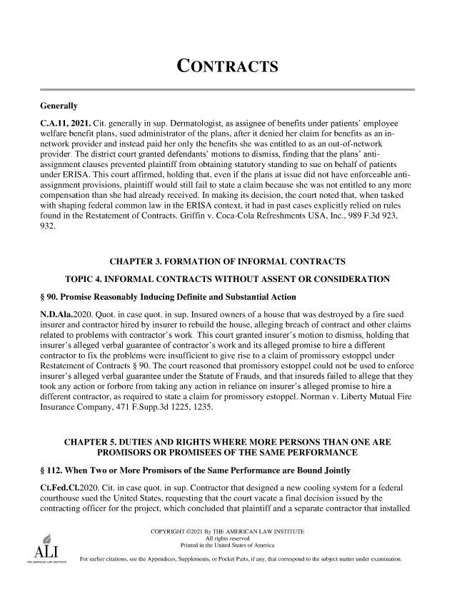handle is hein.ali/contract0192 and id is 1 raw text is: CONTRACTS
Generally
C.A.11, 2021. Cit. generally in sup. Dermatologist, as assignee of benefits under patients' employee
welfare benefit plans, sued administrator of the plans, after it denied her claim for benefits as an in-
network provider and instead paid her only the benefits she was entitled to as an out-of-network
provider. The district court granted defendants' motions to dismiss, finding that the plans' anti-
assignment clauses prevented plaintiff from obtaining statutory standing to sue on behalf of patients
under ERISA. This court affirmed, holding that, even if the plans at issue did not have enforceable anti-
assignment provisions, plaintiff would still fail to state a claim because she was not entitled to any more
compensation than she had already received. In making its decision, the court noted that, when tasked
with shaping federal common law in the ERISA context, it had in past cases explicitly relied on rules
found in the Restatement of Contracts. Griffin v. Coca-Cola Refreshments USA, Inc., 989 F.3d 923,
932.
CHAPTER 3. FORMATION OF INFORMAL CONTRACTS
TOPIC 4. INFORMAL CONTRACTS WITHOUT ASSENT OR CONSIDERATION
§ 90. Promise Reasonably Inducing Definite and Substantial Action
N.D.Ala.2020. Quot. in case quot. in sup. Insured owners of a house that was destroyed by a fire sued
insurer and contractor hired by insurer to rebuild the house, alleging breach of contract and other claims
related to problems with contractor's work. This court granted insurer's motion to dismiss, holding that
insurer's alleged verbal guarantee of contractor's work and its alleged promise to hire a different
contractor to fix the problems were insufficient to give rise to a claim of promissory estoppel under
Restatement of Contracts § 90. The court reasoned that promissory estoppel could not be used to enforce
insurer's alleged verbal guarantee under the Statute of Frauds, and that insureds failed to allege that they
took any action or forbore from taking any action in reliance on insurer's alleged promise to hire a
different contractor, as required to state a claim for promissory estoppel. Norman v. Liberty Mutual Fire
Insurance Company, 471 F.Supp.3d 1225, 1235.
CHAPTER 5. DUTIES AND RIGHTS WHERE MORE PERSONS THAN ONE ARE
PROMISORS OR PROMISEES OF THE SAME PERFORMANCE
§ 112. When Two or More Promisors of the Same Performance are Bound Jointly
Ct.Fed.Cl.2020. Cit. in case quot. in sup. Contractor that designed a new cooling system for a federal
courthouse sued the United States, requesting that the court vacate a final decision issued by the
contracting officer for the project, which concluded that plaintiff and a separate contractor that installed
COPYRIGHT ©2021 By THE AMERICAN LAW INSTITUTE
All rights reserved
Printed in the United States of America
For earlier citations, see the Appendices, Supplements, or Pocket Parts, if any, that correspond to the subject matter under examination.


