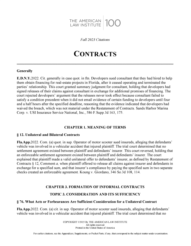 handle is hein.ali/contract0196 and id is 1 raw text is: 



                                THE   AMERICAN
                                LAW INSTITUTE


                                       Fall 2023 Citations



                                   CONTRACTS



Generally

E.D.N.Y.2022.  Cit. generally in case quot. in ftn. Developers sued consultant that they had hired to help
them obtain financing for real-estate projects in Florida, after it ceased operating and terminated the
parties' relationship. This court granted summary judgment for consultant, holding that developers had
signed releases of their claims against consultant in exchange for additional promises of financing. The
court rejected developers' argument that the releases never took effect because consultant failed to
satisfy a condition precedent when it did not email evidence of certain funding to developers until four
and a half hours after the specified deadline, reasoning that the evidence indicated that developers had
waived the breach, which was not material under the Restatement of Contracts. Sands Harbor Marina
Corp. v. USI Insurance Service National, Inc., 586 F.Supp.3d 163, 175.



                             CHAPTER 1. MEANING OF TERMS

§ 12. Unilateral and Bilateral Contracts

Fla.App.2022. Com.  (a) quot. in sup. Operator of motor scooter sued insureds, alleging that defendants'
vehicle was involved in a vehicular accident that injured plaintiff. The trial court determined that no
settlement agreement existed between plaintiff and defendants' insurer. This court reversed, holding that
an enforceable settlement agreement existed between plaintiff and defendants' insurer. The court
explained that plaintiff made a valid unilateral offer to defendants' insurer, as defined by Restatement of
Contracts § 12, Comment a, when plaintiff offered to release all claims against insurer and defendants in
exchange for a specified sum, and that insurer's compliance by paying the specified sum in two separate
checks created an enforceable agreement. Koung v. Giordano, 346 So.3d 108, 114.



                  CHAPTER 3. FORMATION OF INFORMAL CONTRACTS

                    TOPIC   3. CONSIDERATION AND ITS SUFFICIENCY

§ 76. What Acts or Forbearances  Are Sufficient Consideration for a Unilateral Contract

Fla.App.2022. Com.  (a) cit. in sup. Operator of motor scooter sued insureds, alleging that defendants'
vehicle was involved in a vehicular accident that injured plaintiff. The trial court determined that no

                            COPYRIGHT C2023 By THE AMERICAN LAW INSTITUTE
                                          All rights reserved
                                    Printed in the United States of America
          For earlier citations, see the Appendices, Supplements, or Pocket Parts, if any, that correspond to the subject matter under examination.


