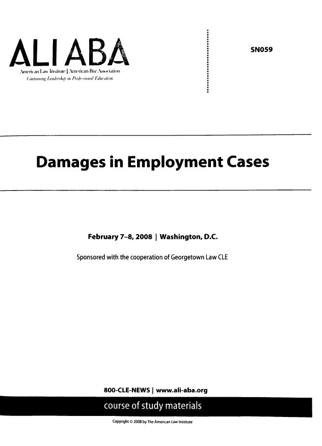 handle is hein.ali/dmgec0001 and id is 1 raw text is: 







AL         tt      Bn(ifnt,, r adcr-hi/' in IAole4s innal J~duration


Damages in Employment Cases


   February 7-8, 2008 I Washington, D.C.

Sponsored with the cooperation of Georgetown Law CLE
















       800-CLE-NEWS | www.ali-aba.org


Copyright O 2008 by The American Law Institute


SN059



