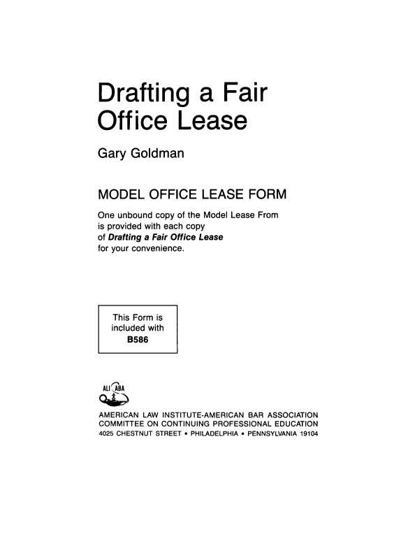 handle is hein.ali/dtfofl0002 and id is 1 raw text is: 








Drafting a Fair


Office Lease


Gary  Goldman



MODEL OFFICE LEASE FORM

One unbound copy of the Model Lease From
is provided with each copy
of Drafting a Fair Office Lease
for your convenience.






   This Form is
   included with
      B586




 ALI ABA

 AMERICAN LAW INSTITUTE-AMERICAN BAR ASSOCIATION
 COMMITTEE ON CONTINUING PROFESSIONAL EDUCATION
 4025 CHESTNUT STREET 9 PHILADELPHIA  PENNSYLVANIA 19104


