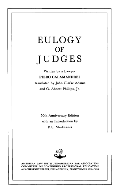 handle is hein.ali/elgyj0001 and id is 1 raw text is: 










        EULOGY

                  OF


        JUDGES


            Written by a Lawyer
         PIERO  CALAMANDREI
       Translated by John Clarke Adams
         and C. Abbott Phillips, Jr.






         50th Anniversary Edition
           with an Introduction by
              B.S. Markesinis






                  ALI A


AMERICAN LAW INSTITUTE-AMERICAN BAR ASSOCIATION
COMMITTEE ON CONTINUING PROFESSIONAL EDUCATION
4025 CHESTNUT STREET, PHILADELPHIA, PENNSYLVANIA 19104-3099


I                                                .1


