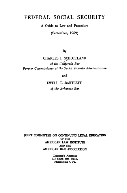 handle is hein.ali/fssglp0001 and id is 1 raw text is: 



FEDERAL


SOCIAL


SECURITY


          A Guide to Law and Procedure

                (September, 1959)




                      By

           CHARLES   I. SQHOTTLAND
               of the California Bar
Former Commissioner of the Social Security Administration

                      and

             EWELL   T. BARTLETT
               of the Arkansas Bar












 JOINT COMMITTEE ON CONTINUING LEGAL EDUCATION
                     OF THE
            AMERICAN  LAW INSTITUTE
                    AND THE
           AMERICAN  BAR ASSOCIATION

                 Diucroa's Ammss:
                 133 South 36th Street,
                 Philadelphia 4, Pa.


