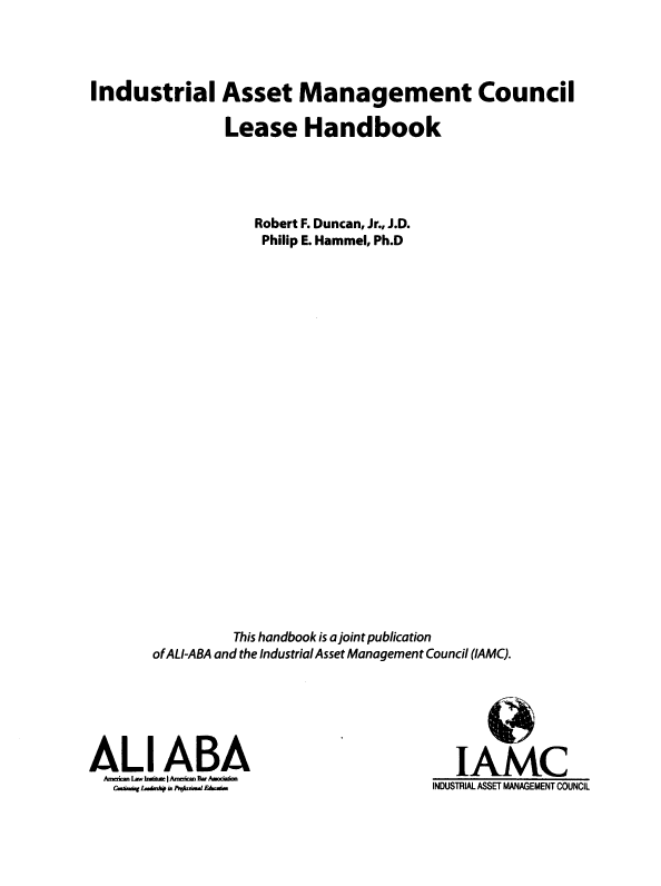 handle is hein.ali/iamcl0001 and id is 1 raw text is: 




Industrial Asset Management Council

              Lease Handbook





                  Robert F. Duncan, Jr., J.D.
                  Philip E. Hammel, Ph.D

























               This handbook is a joint publication
       of AL/-ABA and the Industrial Asset Management Council (IAMC).


ALl ABA
  AM lwh IA .~on
  C.bm.sr~   N-*-- .m.IE.b


  IAMC
INDUSTRIAL ASSET MANAGEMENT COUNCIL



