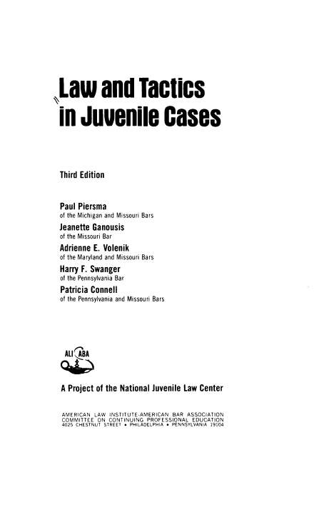 handle is hein.ali/latijc0001 and id is 1 raw text is: ,Law and Tactics
in Juvenile Cases
Third Edition
Paul Piersma
of the Michigan and Missouri Bars
Jeanette Ganousis
of the Missouri Bar
Adrienne E. Volenik
of the Maryland and Missouri Bars
Harry F. Swanger
of the Pennsylvania Bar
Patricia Connell
of the Pennsylvania and Missouri Bars
ALI ABA
A Project of the National Juvenile Law Center
AMERICAN LAW INSTITUTE-AMERICAN BAR ASSOCIATION
COMMITTEE ON CONTINUING PROFESSIONAL EDUCATION
4025 CHESTNUT STREET * PHILADELPHIA * PENNSYLVANIA 19104


