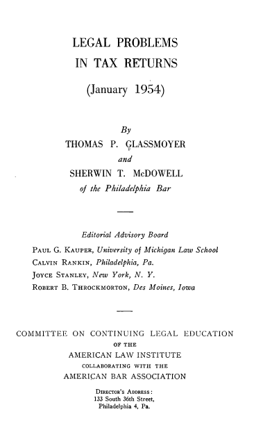handle is hein.ali/lpitr0001 and id is 1 raw text is: 



            LEGAL PROBLEMS

            IN   TAX   RETURNS


               (January   1954)




                      By

           THOMAS   P.  GLASSMOYER

                      and

            SHERWIN   T. McDOWELL

              of the Philadelphia Bar




              Editorial Advisory Board

   PAUL G. KAUPER, University of Michigan Law School
   CALVIN RANKIN, Philadelphia, Pa.
   JOYCE STANLEY, New York, N. Y.
   ROBERT B. THROCKMORTON, Des Moines, Iowa





COMMITTEE   ON  CONTINUING   LEGAL  EDUCATION
                     OF THE
           AMERICAN  LAW  INSTITUTE
              COLLABORATING WITH THE
          AMERICAN  BAR  ASSOCIATION

                 DIRECTOR'S ADDRESS:
                 133 South 36th Street,
                 Philadelphia 4, Pa.


