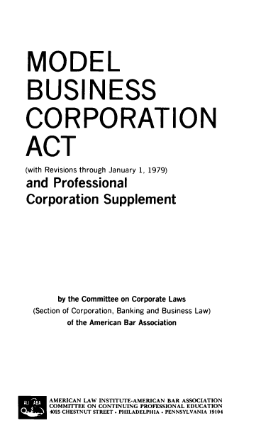 handle is hein.ali/mbcapcs0001 and id is 1 raw text is: MODEL
BUSINESS
CORPORATION
ACT
(with Revisions through January 1, 1979)
and Professional
Corporation Supplement
by the Committee on Corporate Laws
(Section of Corporation, Banking and Business Law)
of the American Bar Association
AMERICAN LAW INSTITUTE-AMERICAN BAR ASSOCIATION
COMMITTEE ON CONTINUING PROFESSIONAL EDUCATION
  4025 CHESTNUT STREET  PHILADELPHIA  PENNSYLVANIA 19104


