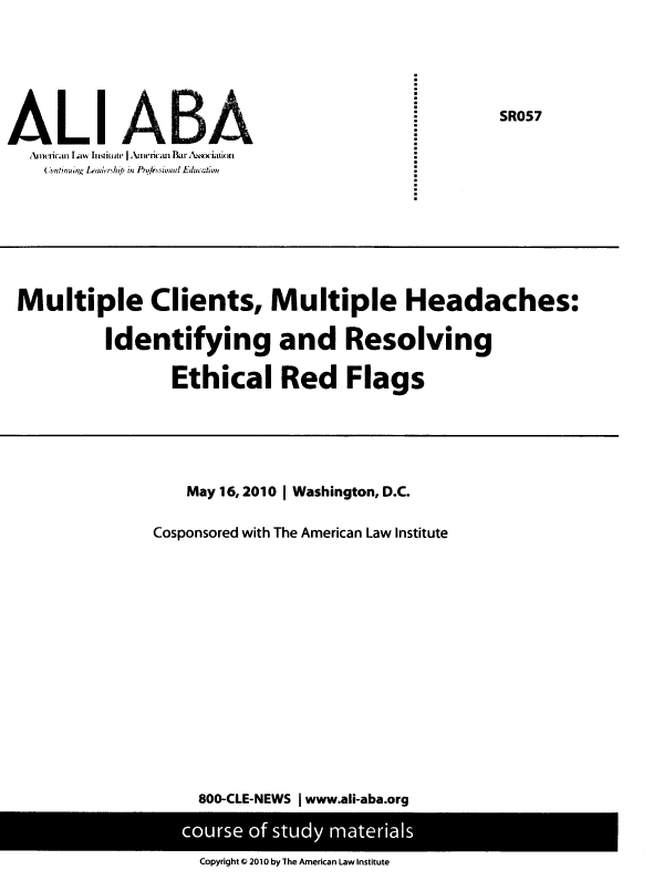 handle is hein.ali/mcmhi0001 and id is 1 raw text is: 








(.nciictnu~ L  Ls(uur  l rici  Baenxtto


SR057


Multiple Clients, Multiple Headaches:

         Identifying and Resolving

               Ethical Red Flags


   May 16, 2010 | Washington, D.C.

Cosponsored with The American Law Institute
















    800-CLE-NEWS I www.ali-aba.org


Copyright Q 2010 by The American Law Institute


