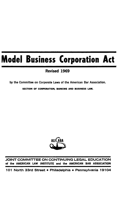 handle is hein.ali/mdlbca0001 and id is 1 raw text is: 















Model Business Corporation Act


                      Revised 1969


    by the Committee on Corporate Laws of the American Bar Association.

          SECTION OF CORPORATION, BANKING AND BUSINESS LAW.














                         All ABA




  JOINT COMMITTEE   ON  CONTINUING   LEGAL  EDUCATION
  of the AMERICAN LAW INSTITUTE and the AMERICAN BAR ASSOCIATION

  101 North 33rd Street  Philadelphia  Pennsylvania 19104



