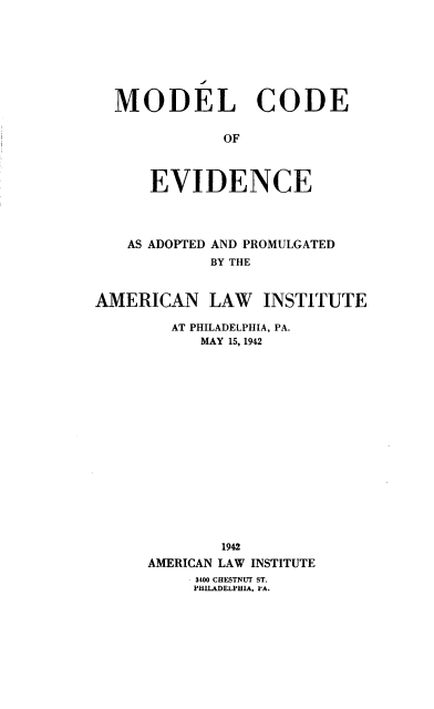 handle is hein.ali/mlcdoedc0001 and id is 1 raw text is: MODEL CODE
OF
EVIDENCE

AS ADOPTED AND PROMULGATED
BY THE
AMERICAN LAW INSTITUTE
AT PHILADELPHIA, PA.
MAY 15, 1942
1942
AMERICAN LAW INSTITUTE
3400 CHESTNUT ST.
PHILADELPHIA. PA.


