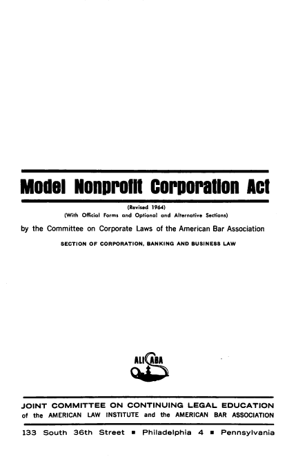 handle is hein.ali/mnpcat0001 and id is 1 raw text is: 






















Model Nonprofit Corporation Act

                         (Revised 1964)
          (With Official Forms and Optional and Alternative Sections)

by the Committee on Corporate Laws of the American Bar Association

         SECTION OF CORPORATION, BANKING AND BUSINESS LAW














                          ALI ABA





JOINT  COMMITTEE ON CONTINUING LEGAL EDUCATION
of the AMERICAN LAW INSTITUTE and the AMERICAN BAR ASSOCIATION

133  South  36th  Street    Philadelphia 4     Pennsylvania


