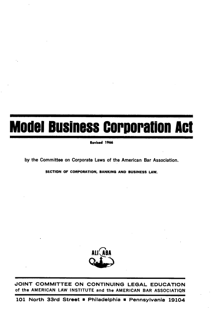 handle is hein.ali/modbca0001 and id is 1 raw text is: Model Business Corporation Act
Revised 1966
by the Committee on Corporate Laws of the American Bar Association.
SECTION OF CORPORATION, BANKING AND BUSINESS LAW.

ALI ABA

JOINT COMMITTEE ON CONTINUING LEGAL EDUCATION
of the AMERICAN LAW INSTITUTE and the AMERICAN BAR ASSOCIATION
101 North 33rd Street * Philadelphia   Pennsylvania 19104


