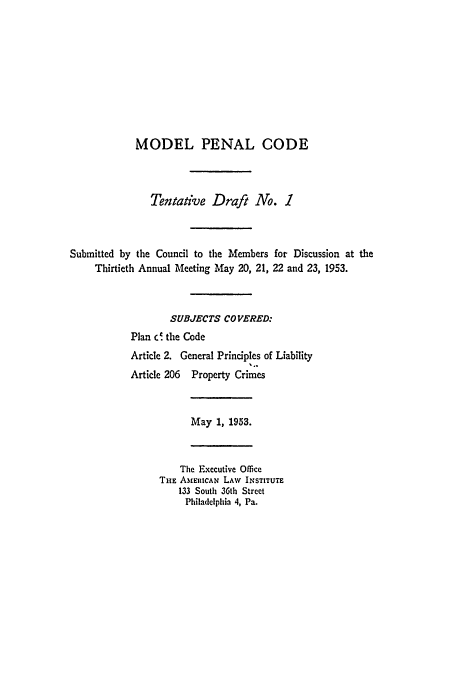 handle is hein.ali/mpc0520 and id is 1 raw text is: MODEL PENAL CODE
Tentative Draft No. 1
Submitted by the Council to the Members for Discussion at the
Thirtieth Annual Meeting May 20, 21, 22 and 23, 1953.
SUBJECTS COVERED:
Plan c  the Code
Article 2. General Principles of Liability
Article 206 Property Crimes
May 1, 1953.
The .xecutive Office
THE AMERICAN LAW INSTITUTE
133 South 36th Street
Philadelphia 4, Pa.


