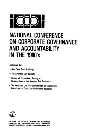 handle is hein.ali/nccga0001 and id is 1 raw text is: NATIONAL CONFERENCE
ON CORPORATE GOVERNANCE
AND ACCOUNTABILITY
IN THE 1980's
Sponsored by:
 New York Stock Exchange
 The American Law Institute
 Section of Corporation, Banking and
Business Law of the American Bar Association
 The American Law Institute-American Bar Association
Committee on Continuing Professional Education
ALl  AB
AMERICAN LAW INSTITUTE-AMERICAN BAR ASSOCIATION
COMMITTEE ON CONTINUING     PROFESSIONAL EDUCATION
4025 CHESTNUT STREET . PHILADELPHIA . PENNSYLVANIA 19104


