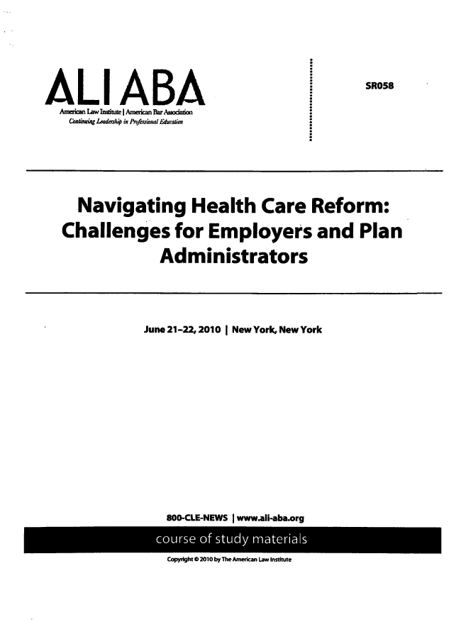 handle is hein.ali/nhcrce0001 and id is 1 raw text is: 








ALl ABA
  Amecanw L aw nstite J American Bar Assodado
    Coninu*~ Leadershp ix lrio,io Eduea~io,


  Navigating Health Care Reform:

Challenges for Employers and Plan

               Administrators


June 21-22, 2010 I New York, New York

















   800-CLE-NEWS j www.ali-aba.org


Copyright @2010 by The American Law Institute


:
:


SR058


