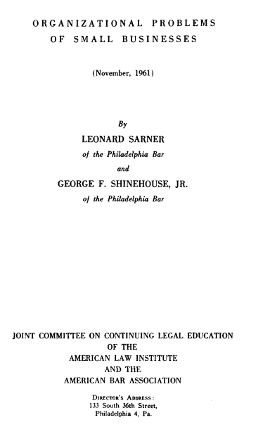 handle is hein.ali/opsmb0001 and id is 1 raw text is: 

ORGANIZATIONAL PROBLEMS

    OF  SMALL BUSINESSES



            (November, 1961)





                 By

          LEONARD  SARNER


     of the Philadelphia Bar
            and

GEORGE  F. SHINEHOUSE,  JR.


              of the Philadelphia Bar















JOINT COMMITTEE ON CONTINUING LEGAL EDUCATION
                   OF THE
           AMERICAN  LAW INSTITUTE
                   AND THE
          AMERICAN  BAR ASSOCIATION

                DIRECTOR'S ADDRESS:
                133 South 36th Street,
                Philadelphia 4, Pa.


