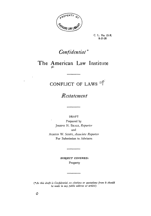 handle is hein.ali/reconlw0020 and id is 1 raw text is: C. L. No. 15-R
8-31-26
Confidential
The American Law Institute
CONFLICT OF LAWS
Restatemen;t
DRAFT
Prepared by
JOSEP11 H. BEALE, Reporter
and
AUSTIN W. SCOTT, Associate Reporter
For Submission to Advisers
SUBJECT COVERED:
Property

(*As this draft is Confidential, no citations or quotations from it should
be made in any public address or articlc)


