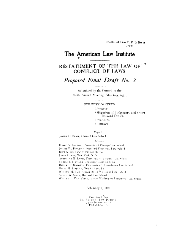 handle is hein.ali/reconlw0102 and id is 1 raw text is: Conflict of ILaws i'. F. D. No. a
1 1-31
The American Law Institute
RES'I'AT'EMENT OF THE LAW OF'
CONFLICT OF LAWS
Proposed l'bial Draft No. 2
.ubilited by the ( Cmnw l( il th-
Ninth .\nnual .Meeting..Maiy 0-(.1<), .
S'rnprt .
A)Idigatioi of Jivigenmt,, and Wiher
ltipiwed I )utiev.
S'rot ,.durc.
( ualtr;ict-
Jo =i-ii If Bi.%, I~. llriard J.av Sdhid, ,
,  I d .  C t r
J I I lPk   .A.  11(.1i , Ii I tI l   --f  'l lg-  ] W h
Jo.,.ilo  W. .  I :I  ,, o \st.  tanI,, t If  ('*II\,Ir tl  it ,  h, ,
Jimll ( ,  111-'  11 \'. \  .. ,  'I l :  :It   9 II ,  9,I.
J , ,. Nv.  V Y,rk. N   N
,' t \ Dls l  \1  Di) oI I  [ II ,I;\ t  % t I ,I I    .'1%     , .
1*14l 11sl lkl  F l .  I'  \\ ll , . . tI I l t , - 111(  , 1l l   , I l  'm a
I I I I, I' ;.  [ I   (   ol ,  II *III' \ I.,I,'  I Iv  , Ii  I I,  f I I I \,  h I  II . an+,,
\ im ,   1 , P ,lt\ . ,  N e X <   ..tI,  la.t
\\'II ' I\ I  I V II., . V IIIx r, t'  ,   \ -,I,,   I I  k  st-!1,,,
Felta \ I ,  19131
V'xti u ltl\(  (  .'lL
1, 11 ll l  i ltI  N  I  \\\  |'. Ililt  ii,
,|1l)l ( lit 1111t .%lI(ot,
1',111,h Plha l.1


