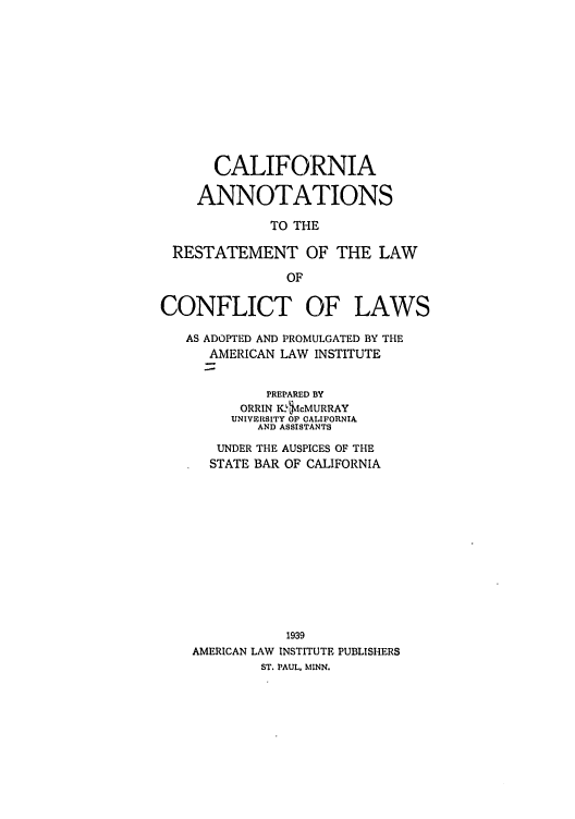 handle is hein.ali/reconlw0117 and id is 1 raw text is: CALIFORNIA
ANNOTATIONS
TO THE
RESTATEMENT OF THE LAW
OF
CONFLICT OF LAWS
AS ADOPTED AND PROMULGATED BY THE
AMERICAN LAW INSTITUTE
PREPARED BY
ORRIN K.$cMURRAY
UNIVERSITY OP CALIFORNIA
AND ASSISTANTS
UNDER THE AUSPICES OF THE
STATE BAR OF CALIFORNIA
1939
AMERICAN LAW INSTITUTE PUBLISHERS
ST. PAUL, MINN.



