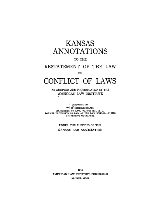 handle is hein.ali/reconlw0123 and id is 1 raw text is: KANSAS
ANNOTATIONS
TO THE
RESTATEMENT OF THE LAW
OF
CONFLICT OF LAWS
AS ADOPTED AND PROMULGATED BY THE
AMERICAN LAW INSTITUTE
'PARED BY
Wl J 'ROCKELBANK
BARRISTER AT LAW, VANCOUVER, B. C.
FORMER PROFESSOR OF LAW AT TIE LAW 3CIIOOL OF THI
UNIVERSITY OF KANSAS
UNDER THE AUSPICES OF THE
KANSAS BAR ASSOCIATION
1941
AMERICAN LAW INSTITUTE PUBLISHERS
ST. PAUL. MINN.


