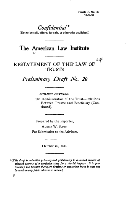 handle is hein.ali/relat0200 and id is 1 raw text is: Trusts P. No. 20
10-29-30
Confidential *
(Not to be sold, offered for sale, or otherwise published,)
The American Law Institute
RESTATEMENT OF THE , LAW OF
TRUSTS
Preliminary Draft No. 20
SUBJECT CO VERED:
The Administration of the Trust-Relations
Between Trustee and Beneficiary (Con-
tinued).
Prepared by the Reporter,
AUSTIN W. SCOTT,
For Submission to the Advisers.
October 29, 1930.
* (This draft is submitted privately and gratdtously to a limited number of
selected persons of a particular class for a special purpose. It is re-
limginary and private; therefore citations or quotatiots from it must not
be made in any public address or article.)


