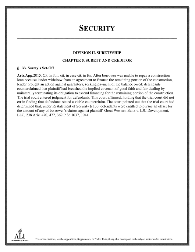 handle is hein.ali/relwsec0584 and id is 1 raw text is: 





                                        SECURITY





                                    DIVISION   II. SURETYSHIP

                             CHAPTER 5. SURETY AND CREDITOR

  § 133. Surety's Set-Off

  Ariz.App.2015. Cit. in ftn., cit. in case cit. in ftn. After borrower was unable to repay a construction
  loan because lender withdrew from an agreement to finance the remaining portion of the construction,
  lender brought an action against guarantors, seeking payment of the balance owed; defendants
  counterclaimed that plaintiff had breached the implied covenant of good faith and fair dealing by
  unilaterally terminating its obligation to extend financing for the remaining portion of the construction.
  The trial court entered judgment for defendants. This court affirmed, holding that the trial court did not
  err in finding that defendants stated a viable counterclaim. The court pointed out that the trial court had
  determined that, under Restatement of Security § 133, defendants were entitled to pursue an offset for
  the amount of any of borrower's claims against plaintiff. Great Western Bank v. LJC Development,
  LLC, 238 Ariz. 470, 477, 362 P.3d 1037, 1044.






























ALI
m   w        For earlier citations, see the Appendices, Supplements, or Pocket Parts, if any, that correspond to the subject matter under examination.



