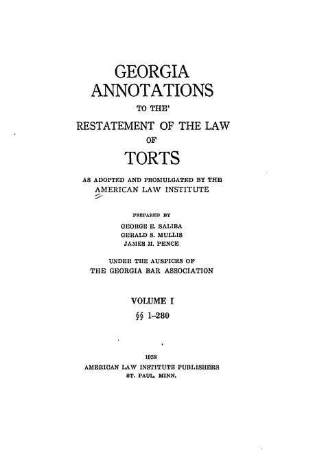 handle is hein.ali/relwtrts0292 and id is 1 raw text is: GEORGIA
ANNOTATIONS
TO THE'
RESTATEMENT OF THE LAW
OF
TORTS
AS ADOPTED AND PROMULGATED BY THE
AMERICAN LAW INSTITUTE
rREPARED BY
GEORGE E. SALIBA
GERALD S. MULLIS
JAMES M. PENCE
UNDER THE AUSPICES OF
THE GEORGIA BAR ASSOCIATION
VOLUME I
§§ 1-280
1958
AMERICAN LAW INSTITUTE PUBLISHERS
ST. PAUL, MINN.


