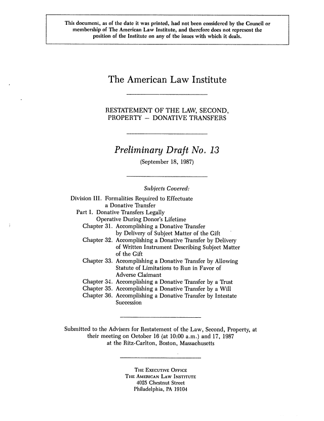 handle is hein.ali/respdt0014 and id is 1 raw text is: This document, as of the date it was printed, had not been considered by the Council or
membership of The American Law Institute, and therefore does not represent the
position of the Institute on any of the issues with which it deals.

The American Law Institute
RESTATEMENT OF THE LAW, SECOND,
PROPERTY - DONATIVE TRANSFERS
Preliminary Draft No. 13
(September 18, 1987)
Subjects Covered:
Division III. Formalities Required to Effectuate
a Donative Transfer
Part I. Donative Transfers Legally
Operative During Donor's Lifetime
Chapter 31. Accomplishing a Donative Transfer
by Delivery of Subject Matter of the Gift
Chapter 32. Accomplishing a Donative Transfer by Delivery
of Written Instrument Describing Subject Matter
of the Gift
Chapter 33. Accomplishing a Donative Transfer by Allowing
Statute of Limitations to Run in Favor of
Adverse Claimant
Chapter 34. Accomplishing a Donative Transfer by a Trust
Chapter 35. Accomplishing a Donative Transfer by a Will
Chapter 36. Accomplishing a Donative Transfer by Intestate
Succession
Submitted to the Advisers for Restatement of the Law, Second, Property, at
their meeting on October 16 (at 10:00 a.m.) and 17, 1987
at the Ritz-Carlton, Boston, Massachusetts
TjE EXECUTIVE OFFICE
TIlE AMERICAN LAW INSTITUTE
4025 Chestnut Street
Philadelphia, PA 19104


